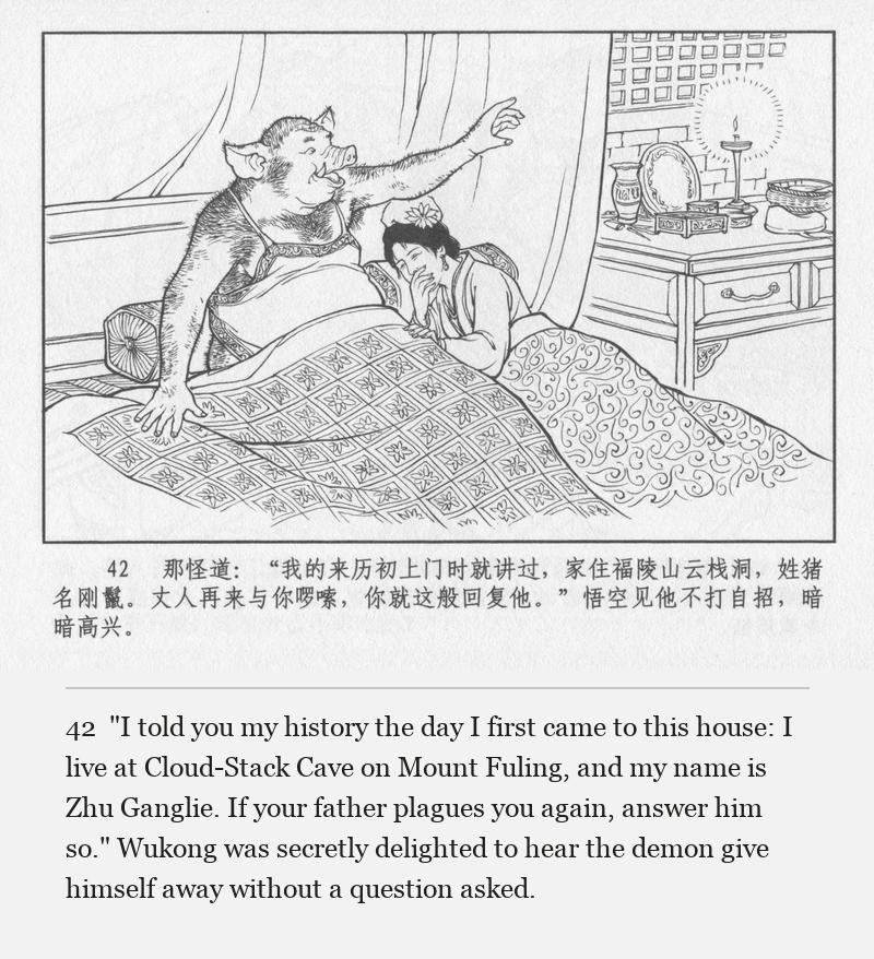 "I told you my history the day I first came to this house: I live at Cloud-Stack Cave on Mount Fuling, and my name is Zhu Ganglie. If your father plagues you again, answer him so." Wukong was secretly delighted to hear the demon give himself away without a question asked.