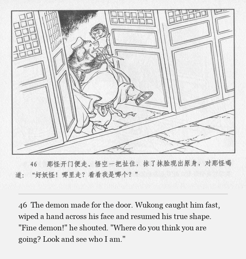 The demon made for the door. Wukong caught him fast, wiped a hand across his face and resumed his true shape. "Fine demon!" he shouted. "Where do you think you are going? Look and see who I am."
