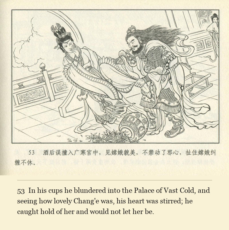 In his cups he blundered into the Palace of Vast Cold, and seeing how lovely Chang'e was, his heart was stirred; he caught hold of her and would not let her be.