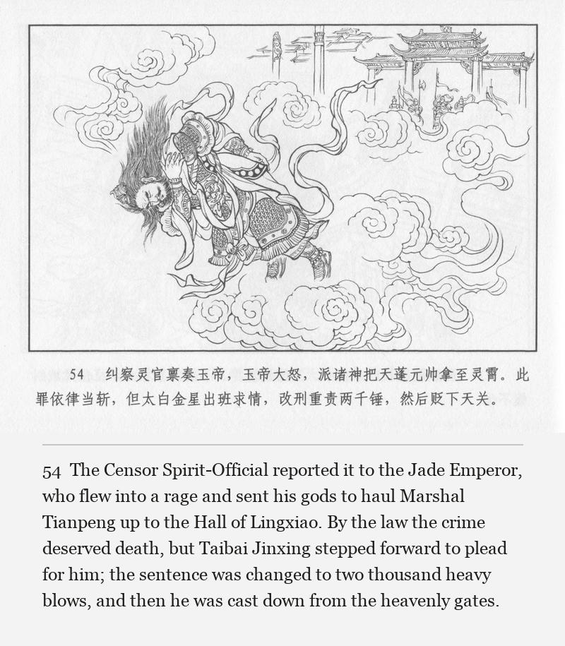 The Censor Spirit-Official reported it to the Jade Emperor, who flew into a rage and sent his gods to haul Marshal Tianpeng up to the Hall of Lingxiao. By the law the crime deserved death, but Taibai Jinxing stepped forward to plead for him; the sentence was changed to two thousand heavy blows, and then he was cast down from the heavenly gates.