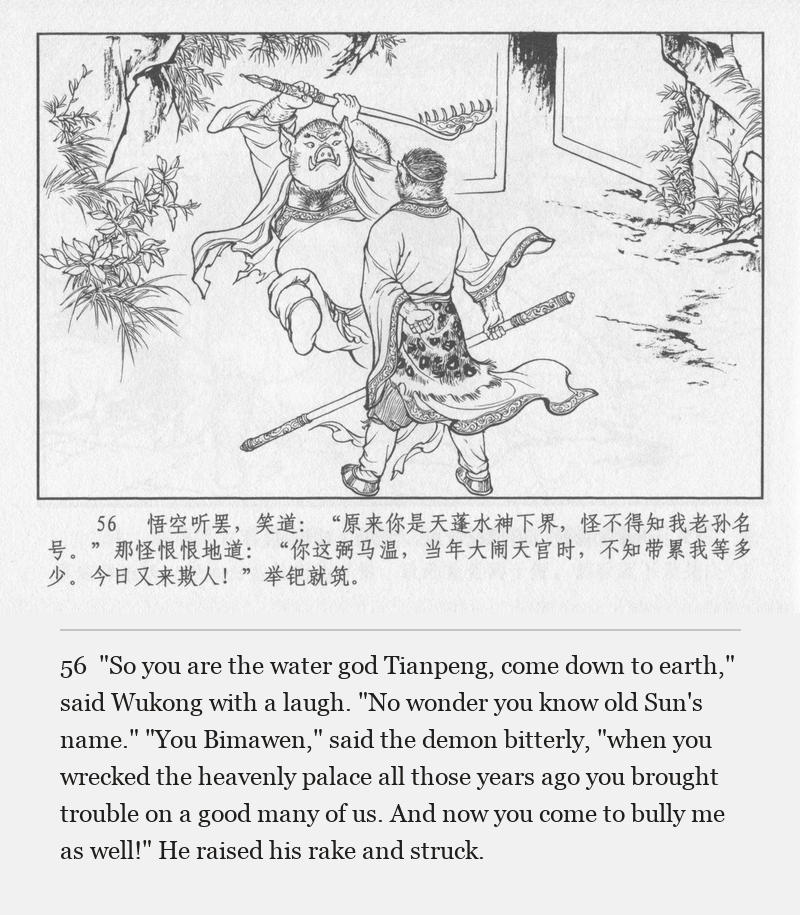 "So you are the water god Tianpeng, come down to earth," said Wukong with a laugh. "No wonder you know old Sun's name." "You Bimawen," said the demon bitterly, "when you wrecked the heavenly palace all those years ago you brought trouble on a good many of us. And now you come to bully me as well!" He raised his rake and struck.