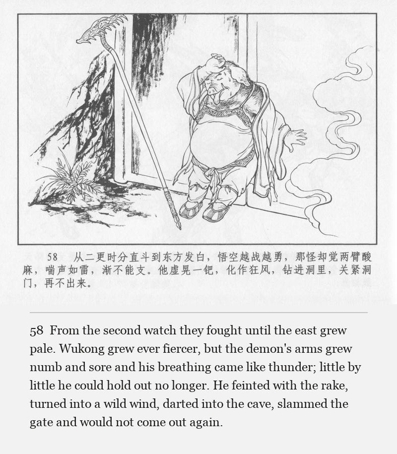 From the second watch they fought until the east grew pale. Wukong grew ever fiercer, but the demon's arms grew numb and sore and his breathing came like thunder; little by little he could hold out no longer. He feinted with the rake, turned into a wild wind, darted into the cave, slammed the gate and would not come out again.