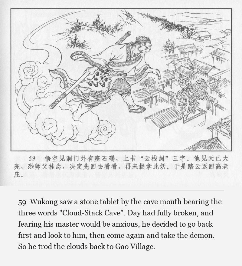 Wukong saw a stone tablet by the cave mouth bearing the three words "Cloud-Stack Cave". Day had fully broken, and fearing his master would be anxious, he decided to go back first and look to him, then come again and take the demon. So he trod the clouds back to Gao Village.