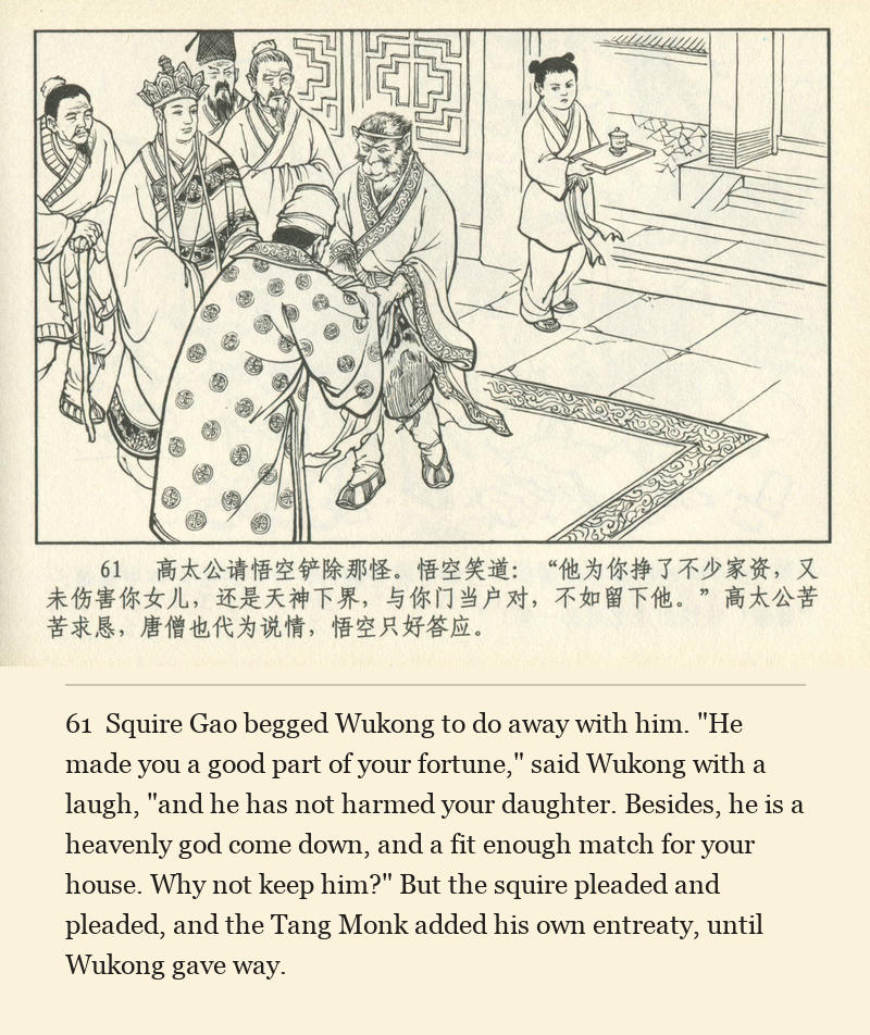 Squire Gao begged Wukong to do away with him. "He made you a good part of your fortune," said Wukong with a laugh, "and he has not harmed your daughter. Besides, he is a heavenly god come down, and a fit enough match for your house. Why not keep him?" But the squire pleaded and pleaded, and the Tang Monk added his own entreaty, until Wukong gave way.