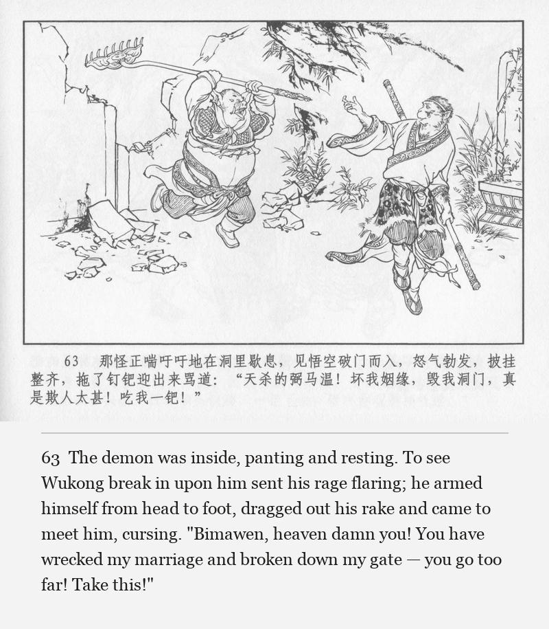 The demon was inside, panting and resting. To see Wukong break in upon him sent his rage flaring; he armed himself from head to foot, dragged out his rake and came to meet him, cursing. "Bimawen, heaven damn you! You have wrecked my marriage and broken down my gate — you go too far! Take this!"
