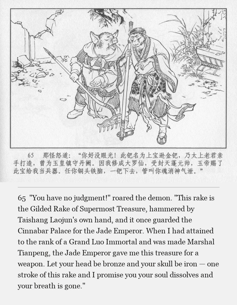 "You have no judgment!" roared the demon. "This rake is the Gilded Rake of Supermost Treasure, hammered by Taishang Laojun's own hand, and it once guarded the Cinnabar Palace for the Jade Emperor. When I had attained to the rank of a Grand Luo Immortal and was made Marshal Tianpeng, the Jade Emperor gave me this treasure for a weapon. Let your head be bronze and your skull be iron — one stroke of this rake and I promise you your soul dissolves and your breath is gone."