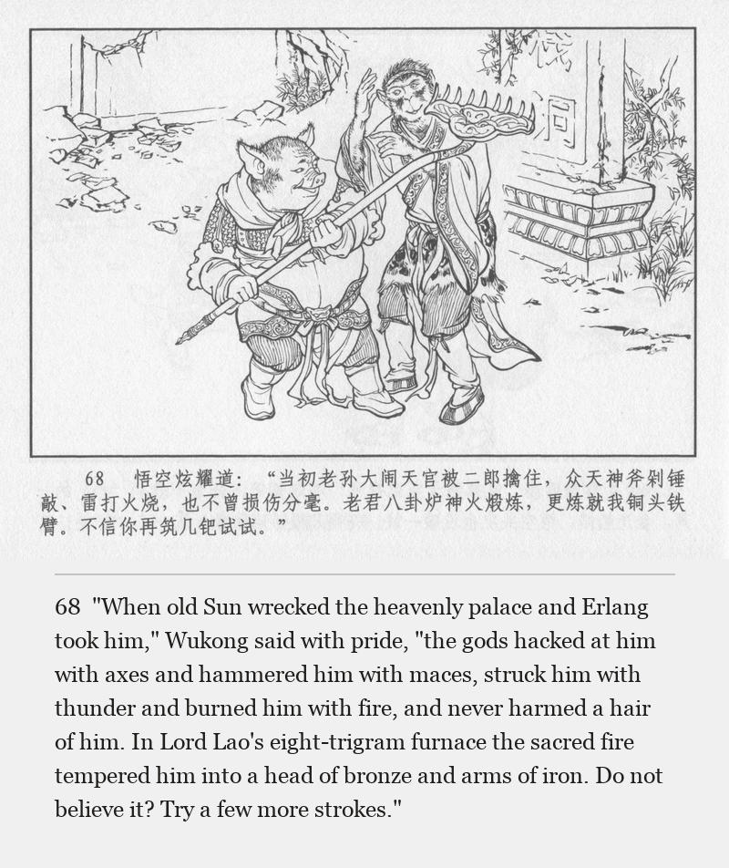 "When old Sun wrecked the heavenly palace and Erlang took him," Wukong said with pride, "the gods hacked at him with axes and hammered him with maces, struck him with thunder and burned him with fire, and never harmed a hair of him. In Lord Lao's eight-trigram furnace the sacred fire tempered him into a head of bronze and arms of iron. Do not believe it? Try a few more strokes."