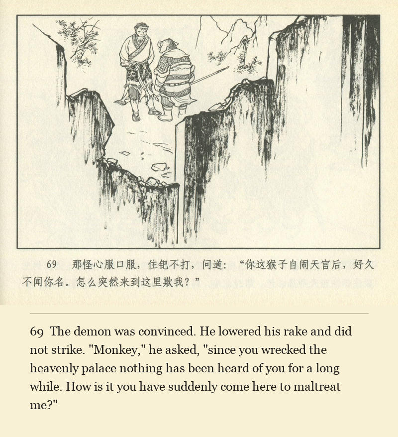 The demon was convinced. He lowered his rake and did not strike. "Monkey," he asked, "since you wrecked the heavenly palace nothing has been heard of you for a long while. How is it you have suddenly come here to maltreat me?"