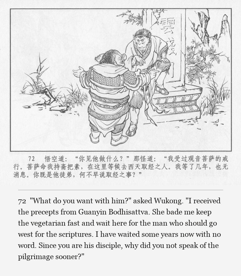"What do you want with him?" asked Wukong. "I received the precepts from Guanyin Bodhisattva. She bade me keep the vegetarian fast and wait here for the man who should go west for the scriptures. I have waited some years now with no word. Since you are his disciple, why did you not speak of the pilgrimage sooner?"
