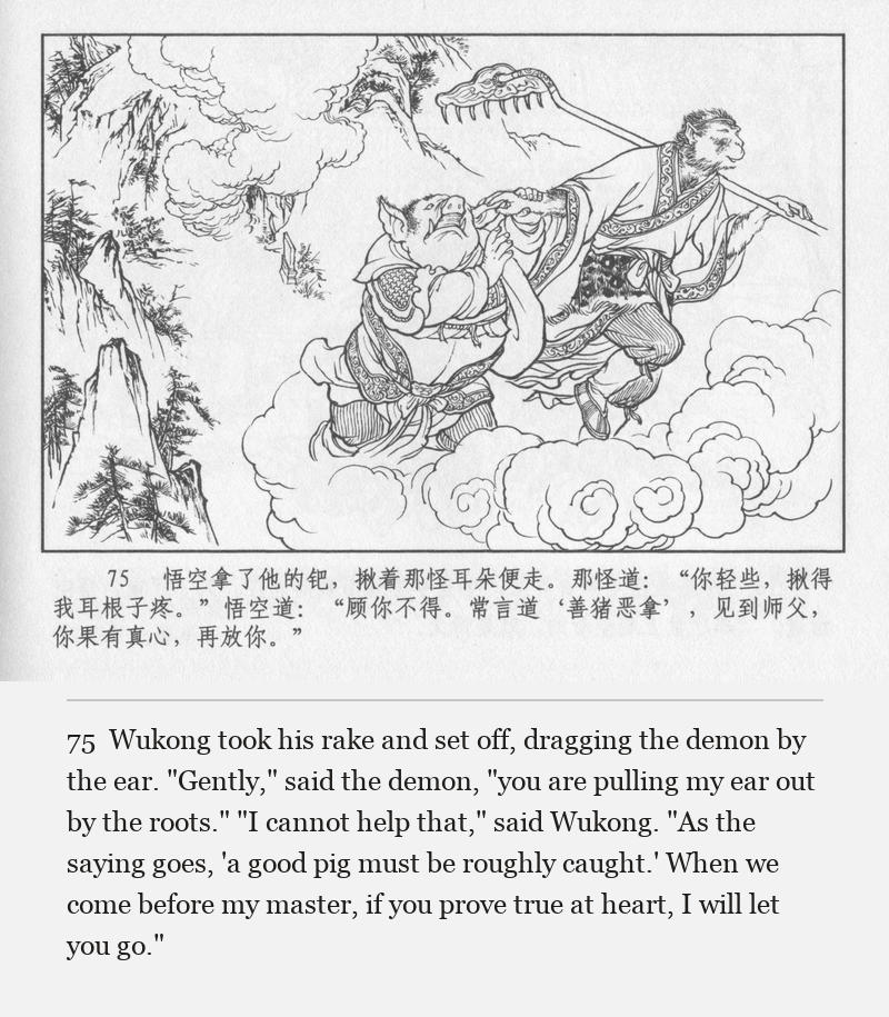 Wukong took his rake and set off, dragging the demon by the ear. "Gently," said the demon, "you are pulling my ear out by the roots." "I cannot help that," said Wukong. "As the saying goes, 'a good pig must be roughly caught.' When we come before my master, if you prove true at heart, I will let you go."