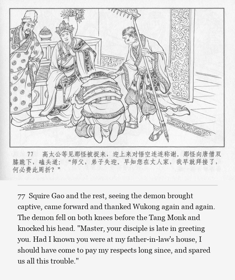 Squire Gao and the rest, seeing the demon brought captive, came forward and thanked Wukong again and again. The demon fell on both knees before the Tang Monk and knocked his head. "Master, your disciple is late in greeting you. Had I known you were at my father-in-law's house, I should have come to pay my respects long since, and spared us all this trouble."
