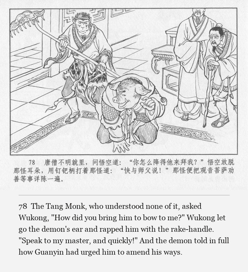 The Tang Monk, who understood none of it, asked Wukong, "How did you bring him to bow to me?" Wukong let go the demon's ear and rapped him with the rake-handle. "Speak to my master, and quickly!" And the demon told in full how Guanyin had urged him to amend his ways.