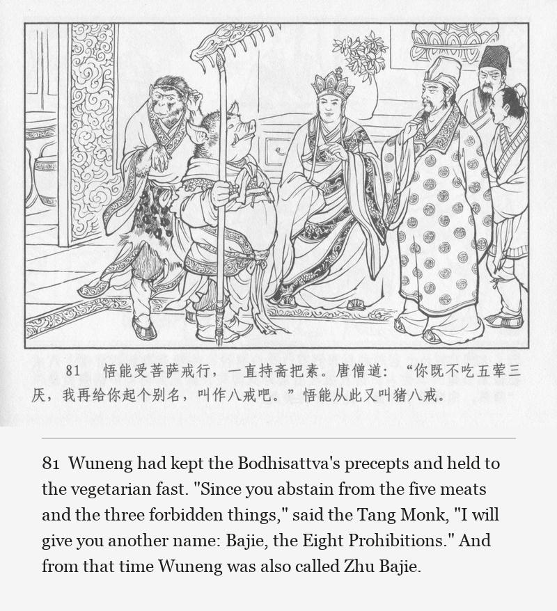 Wuneng had kept the Bodhisattva's precepts and held to the vegetarian fast. "Since you abstain from the five meats and the three forbidden things," said the Tang Monk, "I will give you another name: Bajie, the Eight Prohibitions." And from that time Wuneng was also called Zhu Bajie.