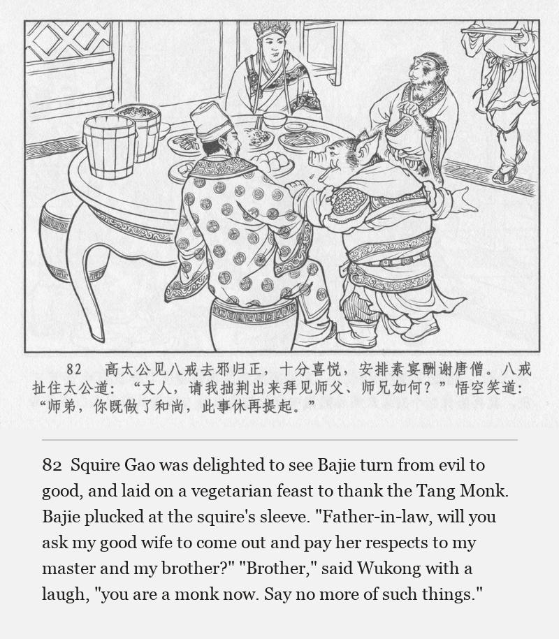 Squire Gao was delighted to see Bajie turn from evil to good, and laid on a vegetarian feast to thank the Tang Monk. Bajie plucked at the squire's sleeve. "Father-in-law, will you ask my good wife to come out and pay her respects to my master and my brother?" "Brother," said Wukong with a laugh, "you are a monk now. Say no more of such things."