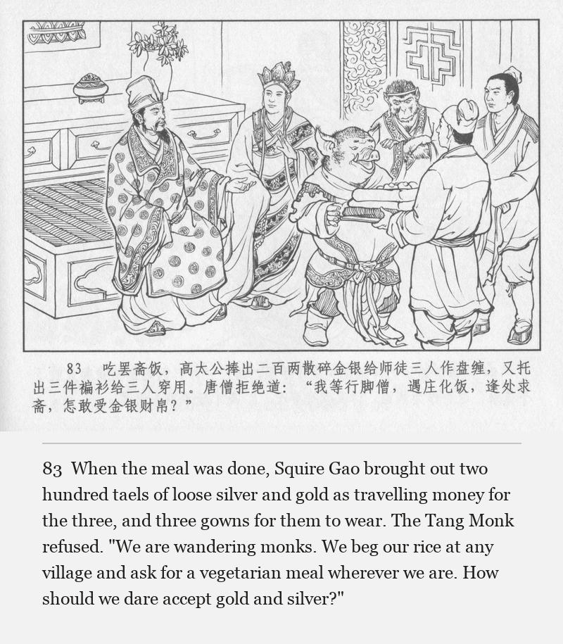 When the meal was done, Squire Gao brought out two hundred taels of loose silver and gold as travelling money for the three, and three gowns for them to wear. The Tang Monk refused. "We are wandering monks. We beg our rice at any village and ask for a vegetarian meal wherever we are. How should we dare accept gold and silver?"