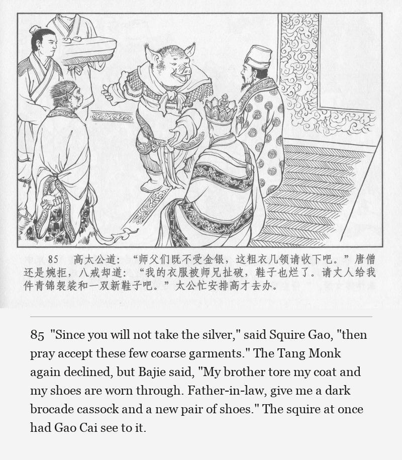 "Since you will not take the silver," said Squire Gao, "then pray accept these few coarse garments." The Tang Monk again declined, but Bajie said, "My brother tore my coat and my shoes are worn through. Father-in-law, give me a dark brocade cassock and a new pair of shoes." The squire at once had Gao Cai see to it.