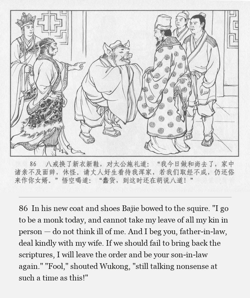 In his new coat and shoes Bajie bowed to the squire. "I go to be a monk today, and cannot take my leave of all my kin in person — do not think ill of me. And I beg you, father-in-law, deal kindly with my wife. If we should fail to bring back the scriptures, I will leave the order and be your son-in-law again." "Fool," shouted Wukong, "still talking nonsense at such a time as this!"