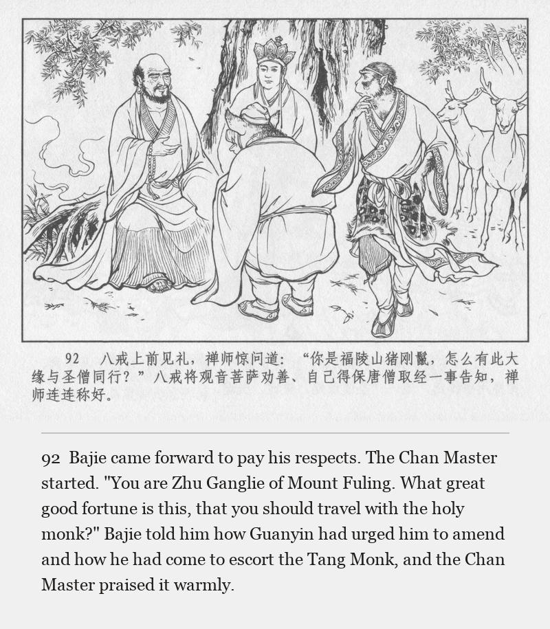 Bajie came forward to pay his respects. The Chan Master started. "You are Zhu Ganglie of Mount Fuling. What great good fortune is this, that you should travel with the holy monk?" Bajie told him how Guanyin had urged him to amend and how he had come to escort the Tang Monk, and the Chan Master praised it warmly.