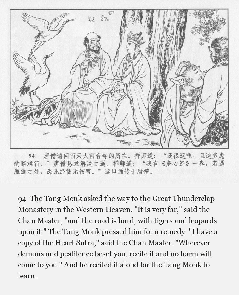 The Tang Monk asked the way to the Great Thunderclap Monastery in the Western Heaven. "It is very far," said the Chan Master, "and the road is hard, with tigers and leopards upon it." The Tang Monk pressed him for a remedy. "I have a copy of the Heart Sutra," said the Chan Master. "Wherever demons and pestilence beset you, recite it and no harm will come to you." And he recited it aloud for the Tang Monk to learn.