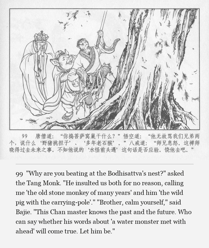 "Why are you beating at the Bodhisattva's nest?" asked the Tang Monk. "He insulted us both for no reason, calling me 'the old stone monkey of many years' and him 'the wild pig with the carrying-pole'." "Brother, calm yourself," said Bajie. "This Chan master knows the past and the future. Who can say whether his words about 'a water monster met with ahead' will come true. Let him be."