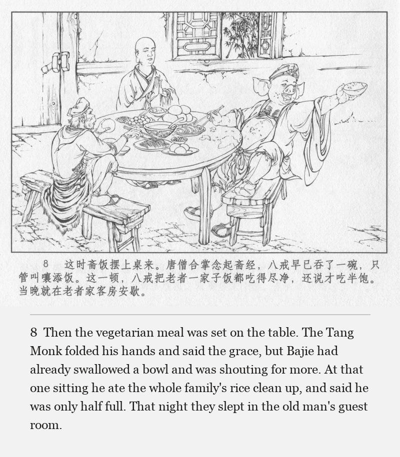Then the vegetarian meal was set on the table. The Tang Monk folded his hands and said the grace, but Bajie had already swallowed a bowl and was shouting for more. At that one sitting he ate the whole family's rice clean up, and said he was only half full. That night they slept in the old man's guest room.