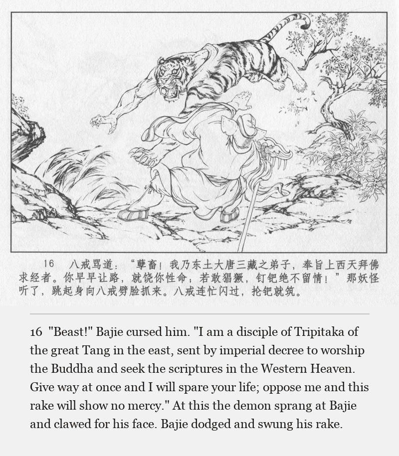 "Beast!" Bajie cursed him. "I am a disciple of Tripitaka of the great Tang in the east, sent by imperial decree to worship the Buddha and seek the scriptures in the Western Heaven. Give way at once and I will spare your life; oppose me and this rake will show no mercy." At this the demon sprang at Bajie and clawed for his face. Bajie dodged and swung his rake.