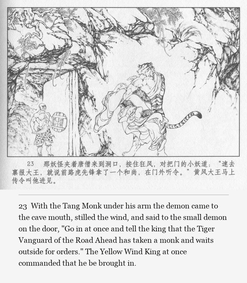 With the Tang Monk under his arm the demon came to the cave mouth, stilled the wind, and said to the small demon on the door, "Go in at once and tell the king that the Tiger Vanguard of the Road Ahead has taken a monk and waits outside for orders." The Yellow Wind King at once commanded that he be brought in.