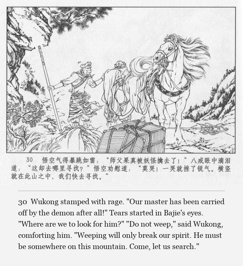 Wukong stamped with rage. "Our master has been carried off by the demon after all!" Tears started in Bajie's eyes. "Where are we to look for him?" "Do not weep," said Wukong, comforting him. "Weeping will only break our spirit. He must be somewhere on this mountain. Come, let us search."