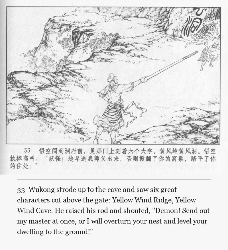 Wukong strode up to the cave and saw six great characters cut above the gate: Yellow Wind Ridge, Yellow Wind Cave. He raised his rod and shouted, "Demon! Send out my master at once, or I will overturn your nest and level your dwelling to the ground!"