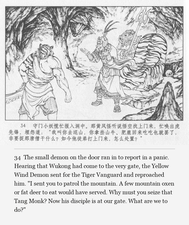 The small demon on the door ran in to report in a panic. Hearing that Wukong had come to the very gate, the Yellow Wind Demon sent for the Tiger Vanguard and reproached him. "I sent you to patrol the mountain. A few mountain oxen or fat deer to eat would have served. Why must you seize that Tang Monk? Now his disciple is at our gate. What are we to do?"