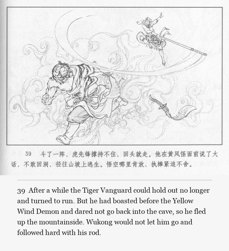 After a while the Tiger Vanguard could hold out no longer and turned to run. But he had boasted before the Yellow Wind Demon and dared not go back into the cave, so he fled up the mountainside. Wukong would not let him go and followed hard with his rod.