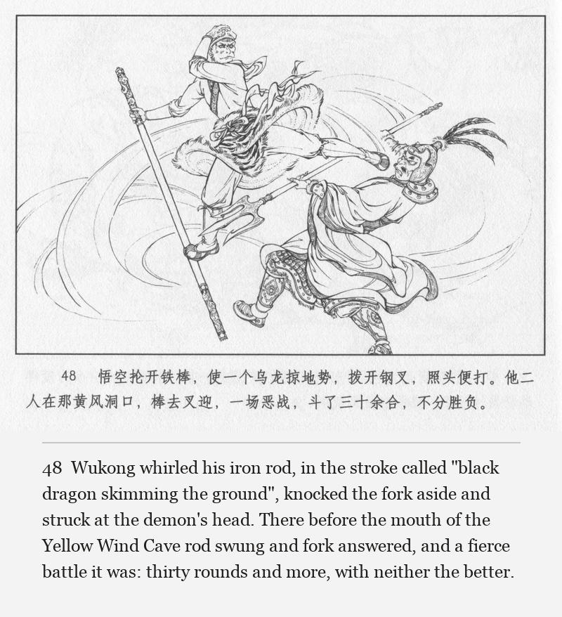Wukong whirled his iron rod, in the stroke called "black dragon skimming the ground", knocked the fork aside and struck at the demon's head. There before the mouth of the Yellow Wind Cave rod swung and fork answered, and a fierce battle it was: thirty rounds and more, with neither the better.