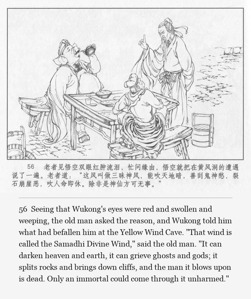 Seeing that Wukong's eyes were red and swollen and weeping, the old man asked the reason, and Wukong told him what had befallen him at the Yellow Wind Cave. "That wind is called the Samadhi Divine Wind," said the old man. "It can darken heaven and earth, it can grieve ghosts and gods; it splits rocks and brings down cliffs, and the man it blows upon is dead. Only an immortal could come through it unharmed."