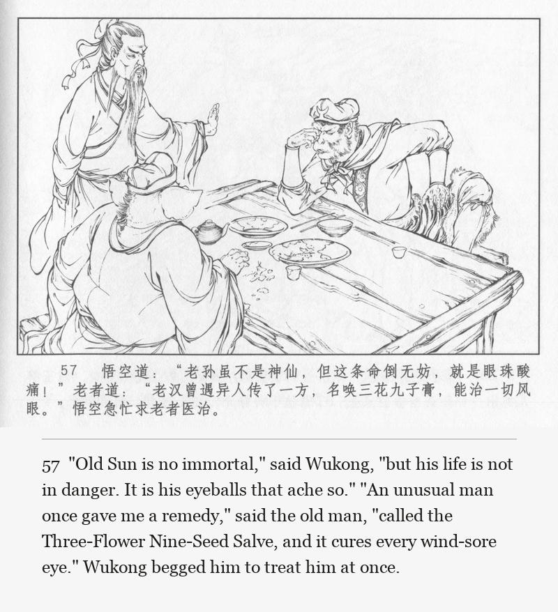 "Old Sun is no immortal," said Wukong, "but his life is not in danger. It is his eyeballs that ache so." "An unusual man once gave me a remedy," said the old man, "called the Three-Flower Nine-Seed Salve, and it cures every wind-sore eye." Wukong begged him to treat him at once.