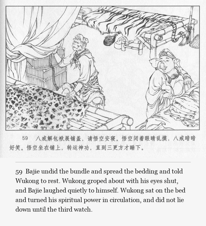 Bajie undid the bundle and spread the bedding and told Wukong to rest. Wukong groped about with his eyes shut, and Bajie laughed quietly to himself. Wukong sat on the bed and turned his spiritual power in circulation, and did not lie down until the third watch.