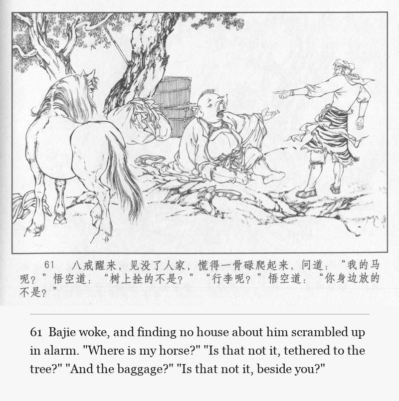 Bajie woke, and finding no house about him scrambled up in alarm. "Where is my horse?" "Is that not it, tethered to the tree?" "And the baggage?" "Is that not it, beside you?"