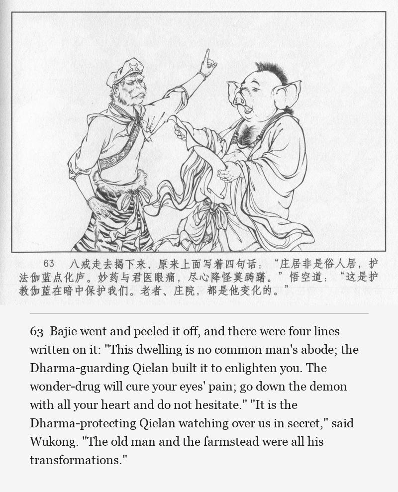 Bajie went and peeled it off, and there were four lines written on it: "This dwelling is no common man's abode; the Dharma-guarding Qielan built it to enlighten you. The wonder-drug will cure your eyes' pain; go down the demon with all your heart and do not hesitate." "It is the Dharma-protecting Qielan watching over us in secret," said Wukong. "The old man and the farmstead were all his transformations."