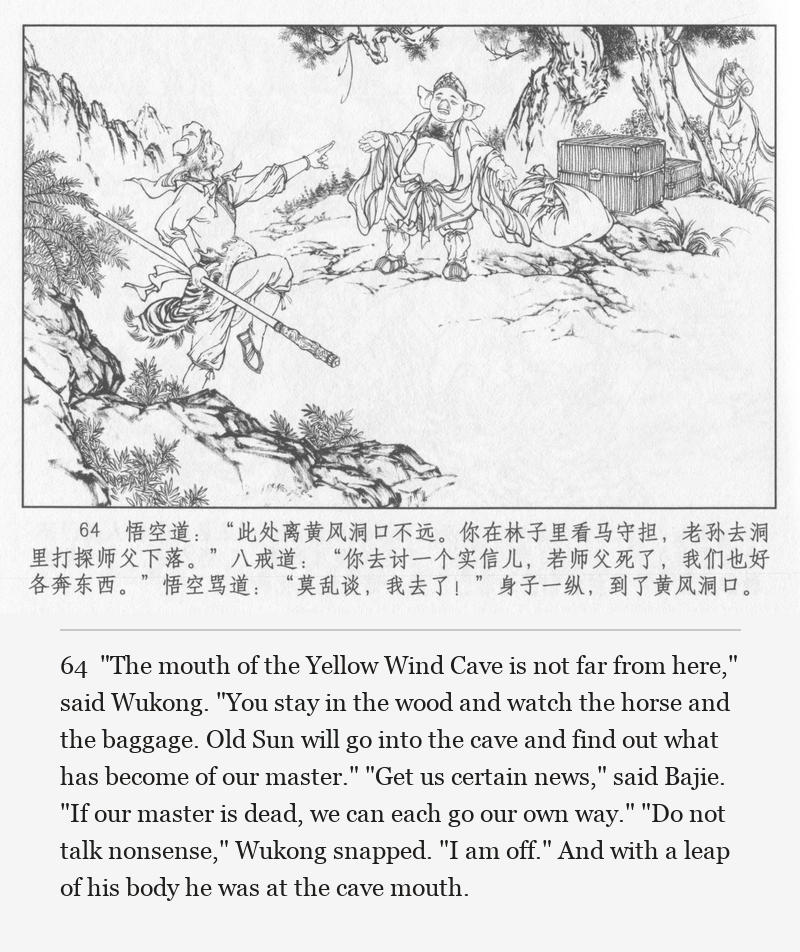 "The mouth of the Yellow Wind Cave is not far from here," said Wukong. "You stay in the wood and watch the horse and the baggage. Old Sun will go into the cave and find out what has become of our master." "Get us certain news," said Bajie. "If our master is dead, we can each go our own way." "Do not talk nonsense," Wukong snapped. "I am off." And with a leap of his body he was at the cave mouth.