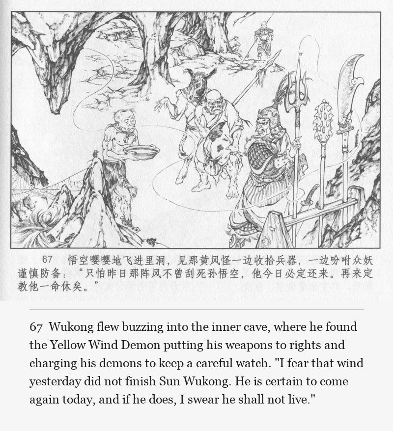 Wukong flew buzzing into the inner cave, where he found the Yellow Wind Demon putting his weapons to rights and charging his demons to keep a careful watch. "I fear that wind yesterday did not finish Sun Wukong. He is certain to come again today, and if he does, I swear he shall not live."