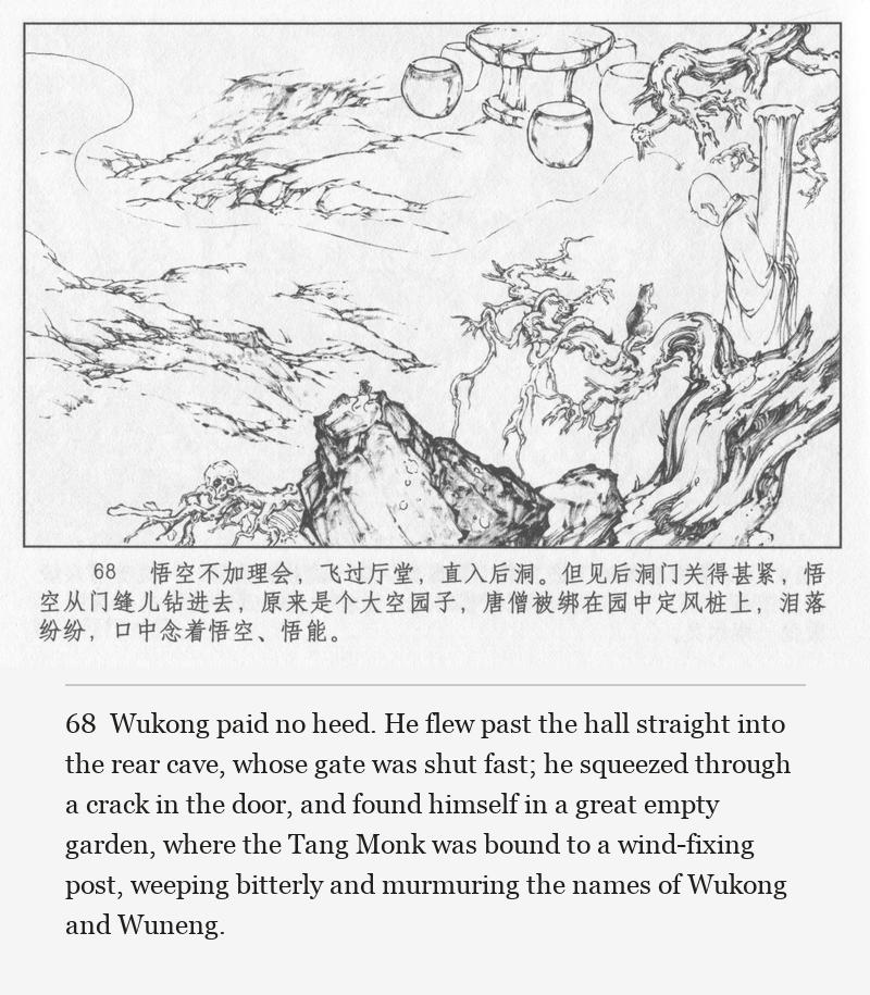 Wukong paid no heed. He flew past the hall straight into the rear cave, whose gate was shut fast; he squeezed through a crack in the door, and found himself in a great empty garden, where the Tang Monk was bound to a wind-fixing post, weeping bitterly and murmuring the names of Wukong and Wuneng.