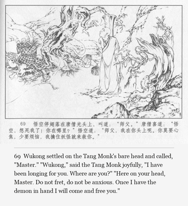 Wukong settled on the Tang Monk's bare head and called, "Master." "Wukong," said the Tang Monk joyfully, "I have been longing for you. Where are you?" "Here on your head, Master. Do not fret, do not be anxious. Once I have the demon in hand I will come and free you."
