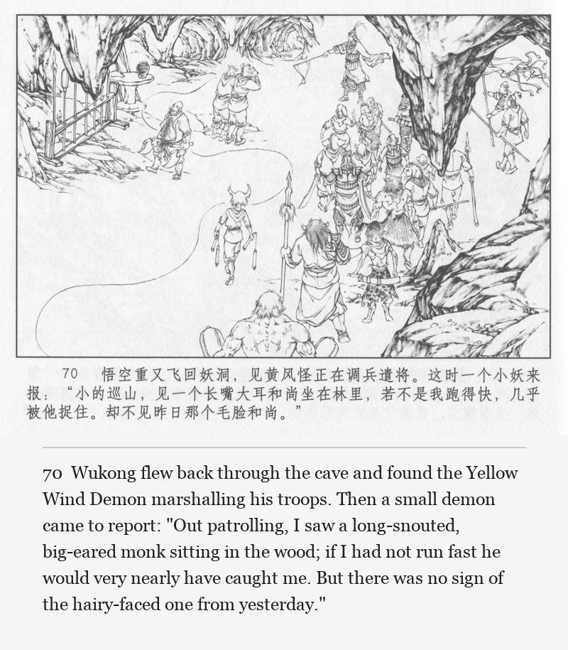 Wukong flew back through the cave and found the Yellow Wind Demon marshalling his troops. Then a small demon came to report: "Out patrolling, I saw a long-snouted, big-eared monk sitting in the wood; if I had not run fast he would very nearly have caught me. But there was no sign of the hairy-faced one from yesterday."