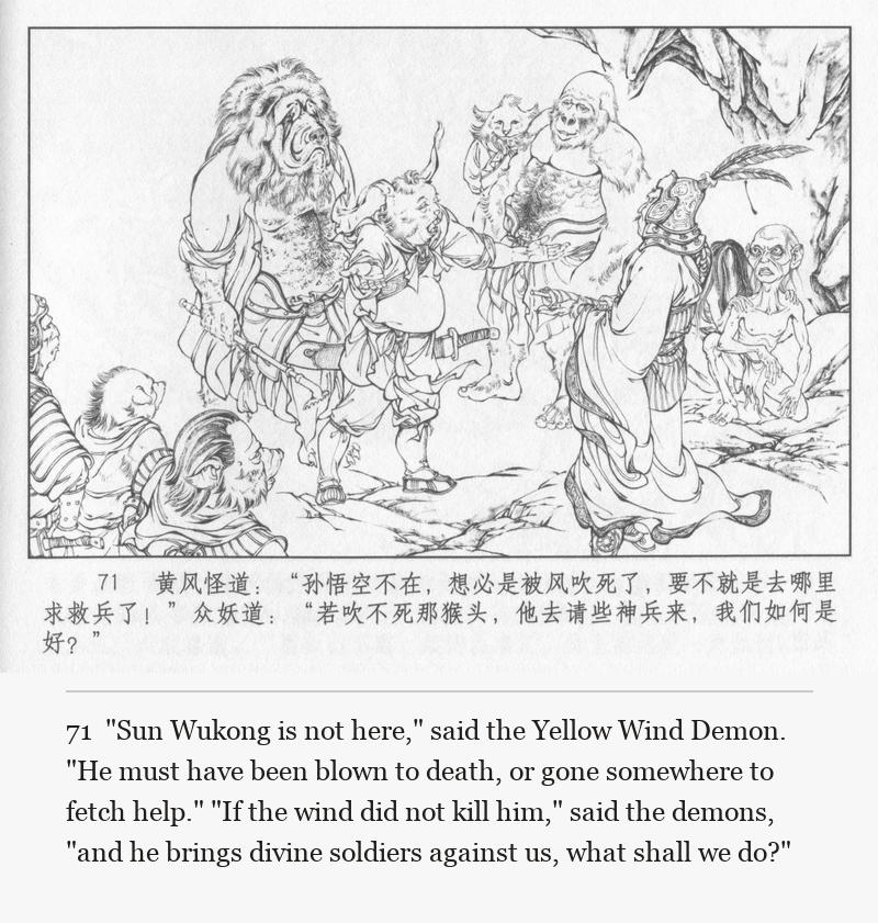 "Sun Wukong is not here," said the Yellow Wind Demon. "He must have been blown to death, or gone somewhere to fetch help." "If the wind did not kill him," said the demons, "and he brings divine soldiers against us, what shall we do?"
