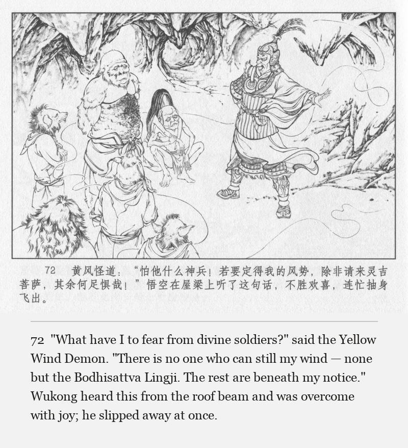 "What have I to fear from divine soldiers?" said the Yellow Wind Demon. "There is no one who can still my wind — none but the Bodhisattva Lingji. The rest are beneath my notice." Wukong heard this from the roof beam and was overcome with joy; he slipped away at once.