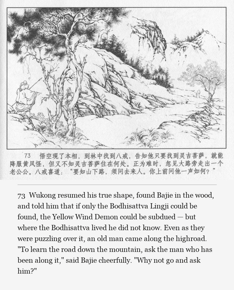 Wukong resumed his true shape, found Bajie in the wood, and told him that if only the Bodhisattva Lingji could be found, the Yellow Wind Demon could be subdued — but where the Bodhisattva lived he did not know. Even as they were puzzling over it, an old man came along the highroad. "To learn the road down the mountain, ask the man who has been along it," said Bajie cheerfully. "Why not go and ask him?"