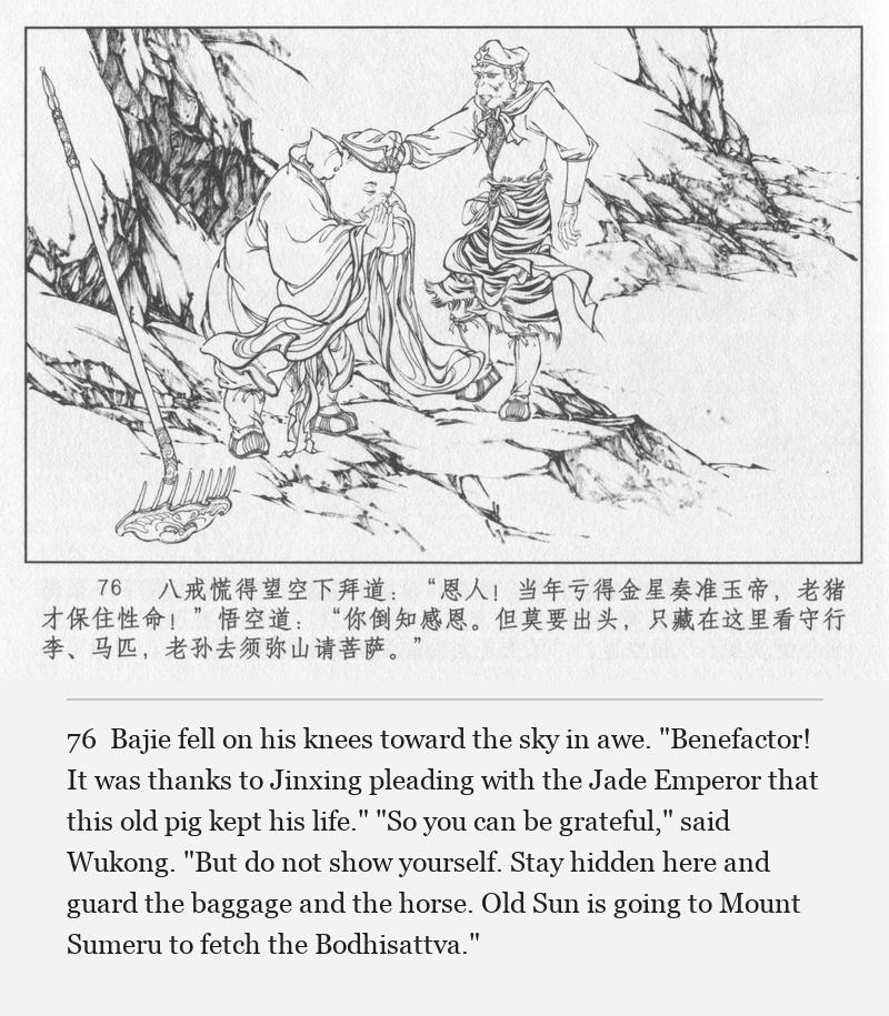 Bajie fell on his knees toward the sky in awe. "Benefactor! It was thanks to Jinxing pleading with the Jade Emperor that this old pig kept his life." "So you can be grateful," said Wukong. "But do not show yourself. Stay hidden here and guard the baggage and the horse. Old Sun is going to Mount Sumeru to fetch the Bodhisattva."