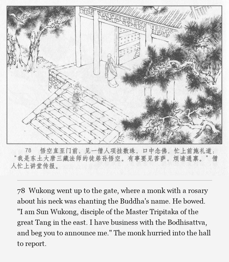 Wukong went up to the gate, where a monk with a rosary about his neck was chanting the Buddha's name. He bowed. "I am Sun Wukong, disciple of the Master Tripitaka of the great Tang in the east. I have business with the Bodhisattva, and beg you to announce me." The monk hurried into the hall to report.