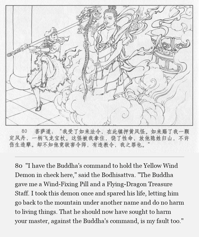 "I have the Buddha's command to hold the Yellow Wind Demon in check here," said the Bodhisattva. "The Buddha gave me a Wind-Fixing Pill and a Flying-Dragon Treasure Staff. I took this demon once and spared his life, letting him go back to the mountain under another name and do no harm to living things. That he should now have sought to harm your master, against the Buddha's command, is my fault too."