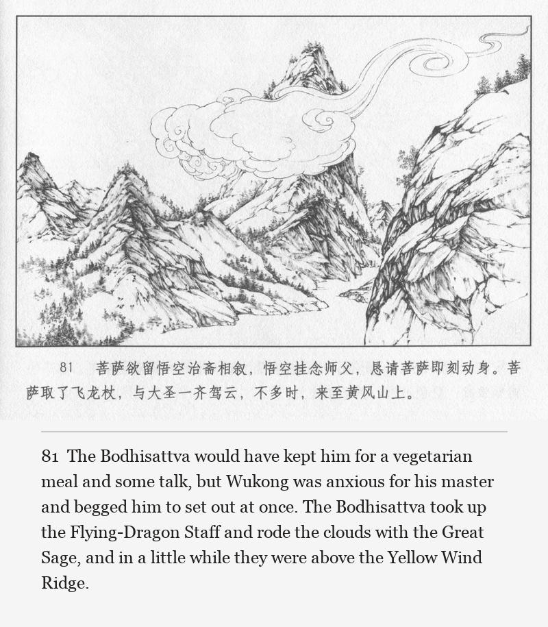 The Bodhisattva would have kept him for a vegetarian meal and some talk, but Wukong was anxious for his master and begged him to set out at once. The Bodhisattva took up the Flying-Dragon Staff and rode the clouds with the Great Sage, and in a little while they were above the Yellow Wind Ridge.