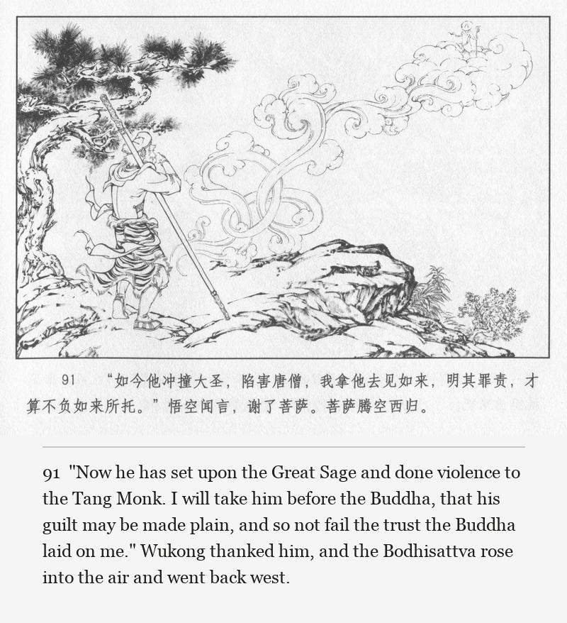 "Now he has set upon the Great Sage and done violence to the Tang Monk. I will take him before the Buddha, that his guilt may be made plain, and so not fail the trust the Buddha laid on me." Wukong thanked him, and the Bodhisattva rose into the air and went back west.